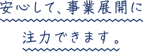 安心して、事業展開に注力できます。